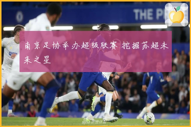 南京足协举办超级联赛 挖掘苏超未来之星