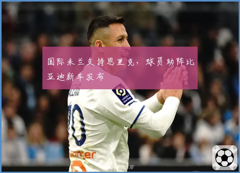 国际米兰支持恩里克，球员助阵比亚迪新车发布