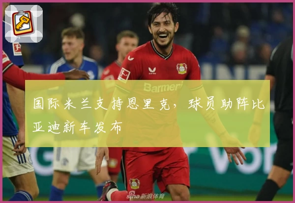国际米兰支持恩里克，球员助阵比亚迪新车发布