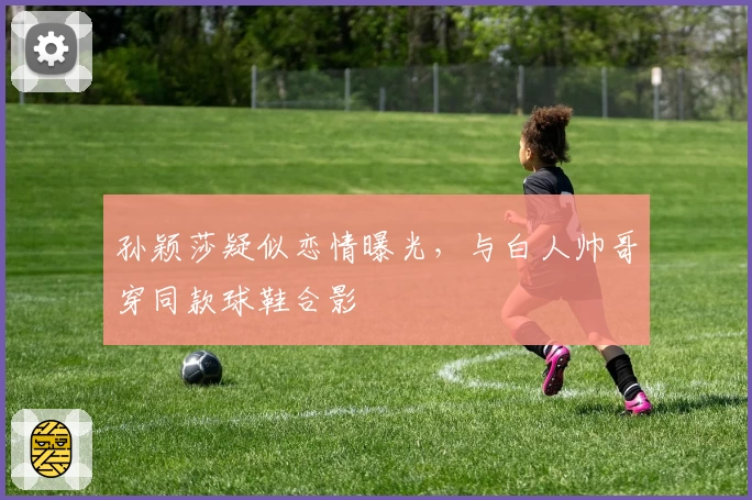 孙颖莎疑似恋情曝光,与白人帅哥穿同款球鞋合影