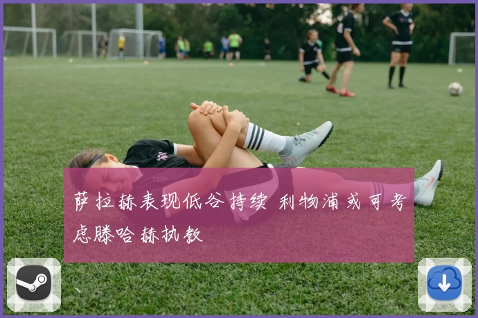 萨拉赫表现低谷持续 利物浦或可考虑滕哈赫执教