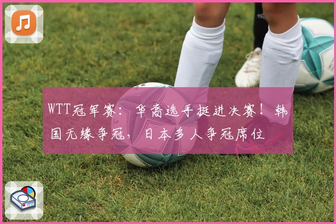 WTT冠军赛：华裔选手挺进决赛！韩国无缘争冠，日本多人争冠席位