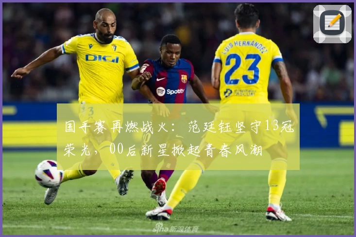 国手赛再燃战火：范廷钰坚守13冠荣光，00后新星掀起青春风潮