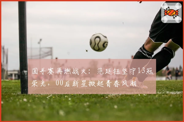 国手赛再燃战火：范廷钰坚守13冠荣光，00后新星掀起青春风潮