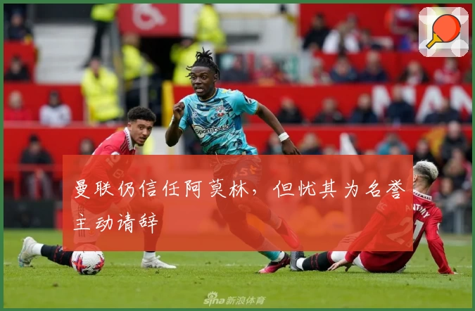 曼联仍信任阿莫林，但忧其为名誉主动请辞