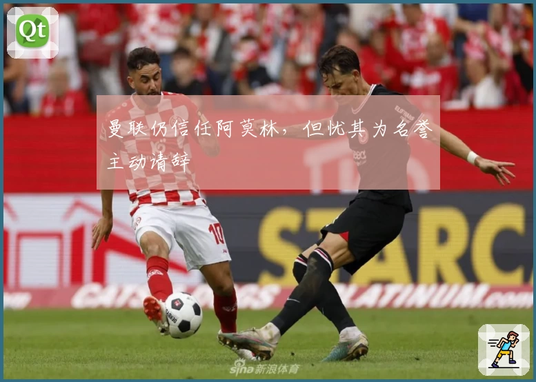 曼联仍信任阿莫林，但忧其为名誉主动请辞