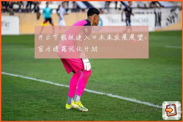 开云下载极速入口未来发展展望,官方透露优化计划