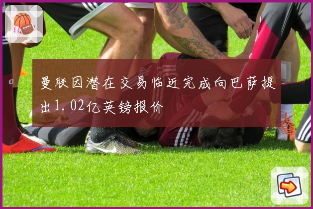 曼联因潜在交易临近完成向巴萨提出1.02亿英镑报价