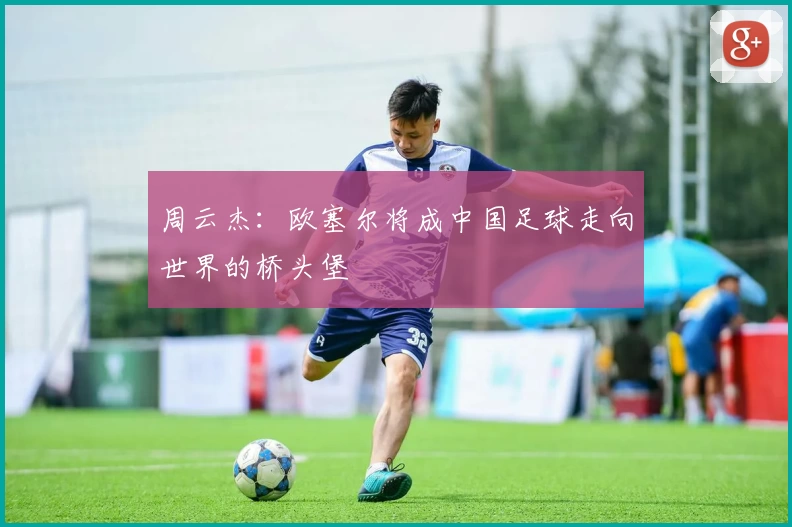 周云杰：欧塞尔将成中国足球走向世界的桥头堡