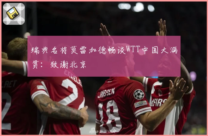 瑞典名将莫雷加德畅谈WTT中国大满贯：致谢北京