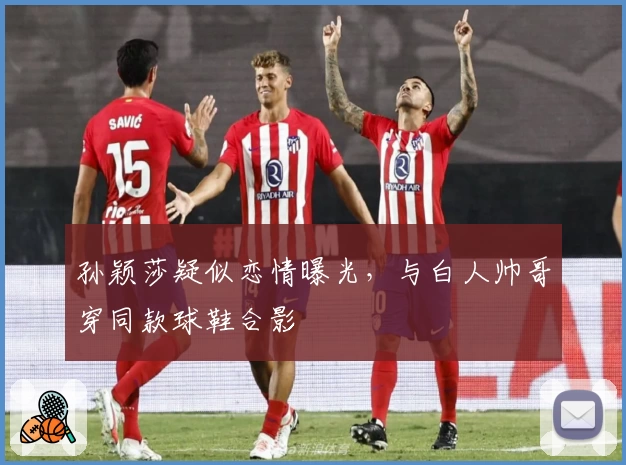 孙颖莎疑似恋情曝光,与白人帅哥穿同款球鞋合影