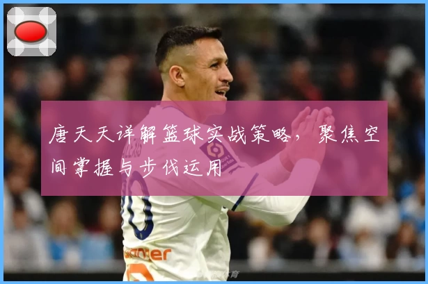 唐天天详解篮球实战策略，聚焦空间掌握与步伐运用